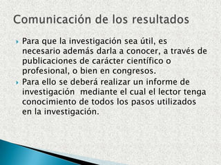 Para que la investigación sea útil, es necesario además darla a conocer, a través de publicaciones de carácter científico o profesional, o bien en congresos.Para ello se deberá realizar un informe de investigación  mediante el cual el lector tenga conocimiento de todos los pasos utilizados en la investigación.Comunicación de los resultados
