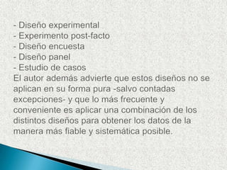 - Diseño experimental- Experimento post-facto- Diseño encuesta- Diseño panel- Estudio de casosEl autor además advierte que estos diseños no se aplican en su forma pura -salvo contadas excepciones- y que lo más frecuente y conveniente es aplicar una combinación de los distintos diseños para obtener los datos de la manera más fiable y sistemática posible.