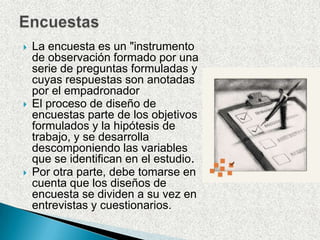 EncuestasLa encuesta es un "instrumento de observación formado por una serie de preguntas formuladas y cuyas respuestas son anotadas por el empadronadorEl proceso de diseño de encuestas parte de los objetivos formulados y la hipótesis de trabajo, y se desarrolla descomponiendo las variables que se identifican en el estudio.Por otra parte, debe tomarse en cuenta que los diseños de encuesta se dividen a su vez en entrevistas y cuestionarios. 