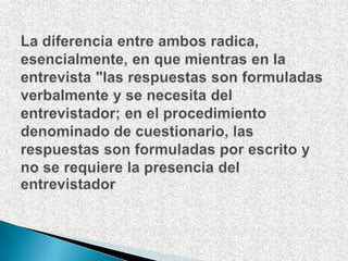 La diferencia entre ambos radica, esencialmente, en que mientras en la entrevista "las respuestas son formuladas verbalmente y se necesita del entrevistador; en el procedimiento denominado de cuestionario, las respuestas son formuladas por escrito y no se requiere la presencia del entrevistador