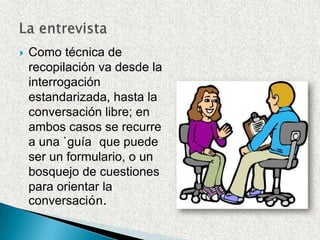 Como técnica de recopilación va desde la interrogación estandarizada, hasta la conversación libre; en ambos casos se recurre a una `guía´ que puede ser un formulario, o un bosquejo de cuestiones para orientar la conversación.La entrevista