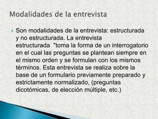 Son modalidades de la entrevista: estructurada y no estructurada. La entrevista estructurada  "toma la forma de un interrogatorio en el cual las preguntas se plantean siempre en el mismo orden y se formulan con los mismos términos. Esta entrevista se realiza sobre la base de un formulario previamente preparado y estrictamente normalizado, (preguntas dicotómicas, de elección múltiple, etc.)Modalidades de la entrevista