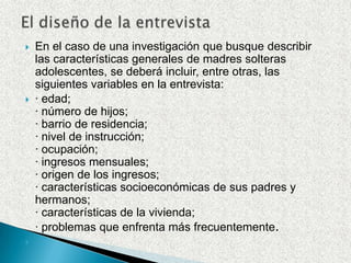 El diseño de la entrevistaEn el caso de una investigación que busque describir las características generales de madres solteras adolescentes, se deberá incluir, entre otras, las siguientes variables en la entrevista:· edad;· número de hijos;· barrio de residencia;· nivel de instrucción;· ocupación;· ingresos mensuales;· origen de los ingresos;· características socioeconómicas de sus padres y hermanos;· características de la vivienda;· problemas que enfrenta más frecuentemente.