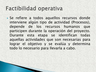 Se refiere a los recursos necesarios como herramientas, conocimientos, habilidades, experiencia, etc., que son necesarios para efectuar las actividades o procesos que requiere el proyecto. Generalmente nos referimos a elementos tangibles (medibles). El proyecto debe considerar si los recursos técnicos actuales son suficientes o deben complementarse.Factibilidad técnica