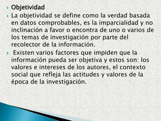 CredibilidadRECOLECTOR DE LA INFORMACION.Experiencia.Capacitación.Medios.FUENTE DE LA INFORMACIONEn las fuentes impresas (libros) y audiovisuales: Las casas publicadoras, el autor y la revisión.Para determinar la autoridad en la Internet se puede tomar en consideración los dominios o direcciones electrónicas). Las más recomendables son: .edu (instituciones educativas), .gov (agencias delgobierno), .org (organizaciones), .mil (agencias militares). Entrevistas personales: Si la persona es la directamente afectada.Las condiciones emocionales y psicológicas.