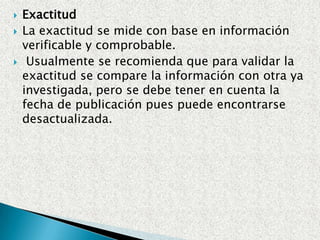 ActualidadSe toma la fecha de publicación del documento, o la fecha de la investigación. Hay tres escenarios principales que son: información actualizada (al día); temas científicos, negocios y mercadeo, la política, algunos temas sociales de actualidad, la medicina.Información de los últimos tres (3) años e información publicada que excede los últimos tres años (en algunos casos históricos o literarios). En la mayoría de los casos cualquier información de los últimos seis (6) años o más se considera obsoleta (al no ser que sea investigación histórica o literaria).Es importante recordar que la publicación de un libro puede tomar años, el publicar un artículo en una revista puede tomar meses y que la información contenida en estas fuentes será más antigua que la fecha de publicación.