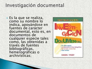 Es la que se realiza, como su nombre lo indica, apoyándose en fuentes de carácter documental, esto es, en documentos de cualquier especie tales como, las obtenidas a través de fuentes bibliográficas, hemerográficas o archivísticas;Investigación documental
