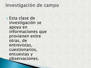 Esta clase de investigación se apoya en informaciones que provienen entre otras, de entrevistas, cuestionarios, encuestas y observaciones.Investigación de campo