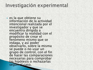 es la que obtiene su información de la actividad intencional realizada por el investigador y que se encuentra dirigida a modificar la realidad con el propósito de crear el fenómeno mismo que se indaga, y así poder observarlo, sobre la misma se puede o no usar un grupo de control, con el fin de hacer las comparaciones necesarias para comprobar las hipótesis o rechazarlas según el caso.Investigación experimental