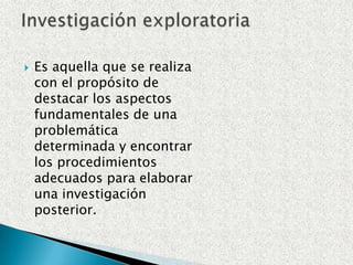 Es aquella que se realiza con el propósito de destacar los aspectos fundamentales de una problemática determinada y encontrar los procedimientos adecuados para elaborar una investigación posterior.Investigación exploratoria