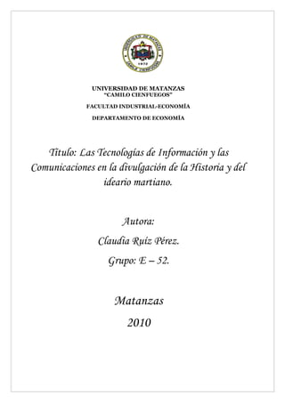 UNIVERSIDAD DE MATANZAS
                  “CAMILO CIENFUEGOS”

             FACULTAD INDUSTRIAL-ECONOMÍA

               DEPARTAMENTO DE ECONOMÍA




   Título: Las Tecnologías de Información y las
Comunicaciones en la divulgación de la Historia y del
                ideario martiano.


                       Autora:
                Claudia Ruíz Pérez.
                   Grupo: E – 52.


                    Matanzas
                        2010
 