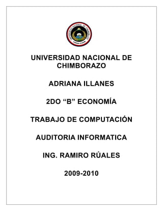 2072005135255<br />UNIVERSIDAD NACIONAL DE CHIMBORAZO<br />ADRIANA ILLANES<br />2DO “B” ECONOMÍA<br />TRABAJO DE COMPUTACIÓN<br />AUDITORIA INFORMATICA<br />ING. RAMIRO RÚALES<br />2009-2010<br />AUDITORÍA INFORMÁTICA<br />La auditoría nace como un órgano de control de algunas instituciones estatales y privadas. Su función inicial es estrictamente económico-financiero, y los casos inmediatos se encuentran en las peritaciones judiciales y las contrataciones de contables expertos por parte de Bancos Oficiales. <br />La función auditora debe ser absolutamente independiente; no tiene carácter ejecutivo, ni son vinculantes sus conclusiones. Queda a cargo de la empresa tomar las decisiones pertinentes. La auditoría contiene elementos de análisis, de verificación y de exposición de debilidades y disfunciones. Aunque pueden aparecer sugerencias y planes de acción para eliminar las disfunciones y debilidades antedichas; estas sugerencias plasmadas en el Informe final reciben el nombre de Recomendaciones. <br />Las funciones de análisis y revisión que el auditor informático realiza, puede chocar con la psicología del auditado, ya que es un informático y tiene la necesidad de realizar sus tareas con racionalidad y eficiencia. La reticencia del auditado es comprensible y, en ocasiones, fundada. El nivel técnico del auditor es a veces insuficiente, dada la gran complejidad de los Sistemas, unidos a los plazos demasiado breves de los que suelen disponer para realizar su tarea. <br />Además del chequeo de los Sistemas, el auditor somete al auditado a una serie de cuestionario. Dichos cuestionarios, llamados Check List, son guardados celosamente por las empresas auditoras, ya que son activos importantes de su actividad. Las Check List tienen que ser comprendidas por el auditor al pie de la letra, ya que si son mal aplicadas y mal recitadas se pueden llegar a obtener resultados distintos a los esperados por la empresa auditora. La Check List puede llegar a explicar cómo ocurren los hechos pero no por qué ocurren. El cuestionario debe estar subordinado a la regla, a la norma, al método. Sólo una metodología precisa puede desentrañar las causas por las cuales se realizan actividades teóricamente inadecuadas o se omiten otras correctas. <br />El auditor sólo puede emitir un juicio global o parcial basado en hechos y situaciones incontrovertibles, careciendo de poder para modificar la situación analizada por él mismo. <br />Auditoría Interna y Auditoría Externa:<br />La auditoría interna es la realizada con recursos materiales y personas que pertenecen a la empresa auditada. Los empleados que realizan esta tarea son remunerados económicamente. La auditoría interna existe por expresa decisión de la Empresa, o sea, que puede optar por su disolución en cualquier momento.<br />Por otro lado, la auditoría externa es realizada por personas afines a la empresa auditada; es siempre remunerada. Se presupone una mayor objetividad que en la Auditoría Interna, debido al mayor distanciamiento entre auditores y auditados.<br />La auditoría informática interna cuenta con algunas ventajas adicionales muy importantes respecto de la auditoría externa, las cuales no son tan perceptibles como en las auditorías convencionales. La auditoría interna tiene la ventaja de que puede actuar periódicamente realizando Revisiones globales, como parte de su Plan Anual y de su actividad normal. Los auditados conocen estos planes y se habitúan a las Auditorías, especialmente cuando las consecuencias de las Recomendaciones habidas benefician su trabajo. <br />En una empresa, los responsables de Informática escuchan, orientan e informan sobre las posibilidades técnicas y los costes de tal Sistema. Con voz, pero a menudo sin voto, Informática trata de satisfacer lo más adecuadamente posible aquellas necesidades. La empresa necesita controlar su Informática y ésta necesita que su propia gestión esté sometida a los mismos Procedimientos y estándares que el resto de aquella. La conjunción de ambas necesidades cristaliza en la figura del auditor interno informático. <br />En cuanto a empresas se refiere, solamente las más grandes pueden poseer una Auditoría propia y permanente, mientras que el resto acuden a las auditorías externas. Puede ser que algún profesional informático sea trasladado desde su puesto de trabajo a la Auditoría Interna de la empresa cuando ésta existe. Finalmente, la propia Informática requiere de su propio grupo de Control Interno, con implantación física en su estructura, puesto que si se ubicase dentro de la estructura Informática ya no sería independiente. Hoy, ya existen varias organizaciones Informáticas dentro de la misma empresa, y con diverso grado de autonomía, que son coordinadas por órganos corporativos de Sistemas de Información de las Empresas. <br />Una Empresa o Institución que posee auditoría interna puede y debe en ocasiones contratar servicios de auditoría externa. Las razones para hacerlo suelen ser: <br />Necesidad de auditar una materia de gran especialización, para la cual los servicios propios no están suficientemente capacitados. <br />Contrastar algún Informe interno con el que resulte del externo, en aquellos supuestos de emisión interna de graves recomendaciones que chocan con la opinión generalizada de la propia empresa. <br />Servir como mecanismo protector de posibles auditorías informáticas externas decretadas por la misma empresa.<br />Aunque la auditoría interna sea independiente del Departamento de Sistemas, sigue siendo la misma empresa, por lo tanto, es necesario que se le realicen auditorías externas como para tener una visión desde afuera de la empresa.<br />La auditoría informática, tanto externa como interna, debe ser una actividad exenta de cualquier contenido o matiz quot;
políticoquot;
 ajeno a la propia estrategia y política general de la empresa. La función auditora puede actuar de oficio, por iniciativa del propio órgano, o a instancias de parte, esto es, por encargo de la dirección o cliente. <br />Alcance de la Auditoría Informática:<br />El alcance ha de definir con precisión el entorno y los límites en que va a desarrollarse la auditoría informática, se complementa con los objetivos de ésta. El alcance ha de figurar expresamente en el Informe Final, de modo que quede perfectamente determinado no solamente hasta que puntos se ha llegado, sino cuales materias fronterizas han sido omitidas. Ejemplo: ¿Se someterán los registros grabados a un control de integridad exhaustivo*? ¿Se comprobará que los controles de validación de errores son adecuados y suficientes*? La indefinición de los alcances de la auditoría compromete el éxito de la misma.<br />*Control de integridad de registros:<br />Hay Aplicaciones que comparten registros, son registros comunes. Si una Aplicación no tiene integrado un registro común, cuando lo necesite utilizar no lo va encontrar y, por lo tanto, la aplicación no funcionaría como debería.<br />*Control de validación de errores:<br />Se corrobora que el sistema que se aplica para detectar y corregir errores sea eficiente.<br />Características de la Auditoría Informática:<br />La información de la empresa y para la empresa, siempre importante, se ha convertido en un Activo Real de la misma, como sus Stocks o materias primas si las hay. Por ende, han de realizarse inversiones informáticas, materia de la que se ocupa la Auditoría de Inversión Informática.<br />Del mismo modo, los Sistemas Informáticos han de protegerse de modo global y particular: a ello se debe la existencia de la Auditoría de Seguridad Informática en general, o a la auditoría de Seguridad de alguna de sus áreas, como pudieran ser Desarrollo o Técnica de Sistemas.<br />Cuando se producen cambios estructurales en la Informática, se reorganiza de alguna forma su función: se está en el campo de la Auditoría de Organización Informática.<br />Estos tres tipos de auditorías engloban a las actividades auditoras que se realizan en una auditoría parcial. De otra manera: cuando se realiza una auditoria del área de Desarrollo de Proyectos de la Informática de una empresa, es porque en ese Desarrollo existen, además de ineficiencias, debilidades de organización, o de inversiones, o de seguridad, o alguna mezcla de ellas. <br />Síntomas de Necesidad de una Auditoría Informática:<br />Las empresas acuden a las auditorías externas cuando existen síntomas bien perceptibles de debilidad. Estos síntomas pueden agruparse en clases:<br />Síntomas de descoordinacion y desorganización:<br />- No coinciden los objetivos de la Informática de la Compañía y de la propia Compañía. <br />- Los estándares de productividad se desvían sensiblemente de los promedios conseguidos habitualmente.<br />[Puede ocurrir con algún cambio masivo de personal, o en una reestructuración fallida de alguna área o en la modificación de alguna Norma importante]<br />Síntomas de mala imagen e insatisfacción de los usuarios:<br />- No se atienden las peticiones de cambios de los usuarios. Ejemplos: cambios de Software en los terminales de usuario, resfrecamiento de paneles, variación de los ficheros que deben ponerse diariamente a su disposición, etc.<br />- No se reparan las averías de Hardware ni se resuelven incidencias en plazos razonables. El usuario percibe que está abandonado y desatendido permanentemente.<br />- No se cumplen en todos los casos los plazos de entrega de resultados periódicos. Pequeñas desviaciones pueden causar importantes desajustes en la actividad del usuario, en especial en los resultados de Aplicaciones críticas y sensibles.<br />Síntomas de debilidades económico-financiero:<br />- Incremento desmesurado de costes.<br />- Necesidad de justificación de Inversiones Informáticas (la empresa no está absolutamente convencida de tal necesidad y decide contrastar opiniones).<br />- Desviaciones Presupuestarias significativas.<br />- Costes y plazos de nuevos proyectos (deben auditarse simultáneamente a Desarrollo de Proyectos y al órgano que realizó la petición).<br />Síntomas de Inseguridad: Evaluación de nivel de riesgos<br />- Seguridad Lógica<br />- Seguridad Física<br />- Confidencialidad<br />[Los datos son propiedad inicialmente de la organización que los genera. Los datos de personal son especialmente confidenciales] <br />- Continuidad del Servicio. Es un concepto aún más importante que la Seguridad. Establece las estrategias de continuidad entre fallos mediante Planes de Contingencia* Totales y Locales.<br />- Centro de Proceso de Datos fuera de control. Si tal situación llegara a percibirse, sería prácticamente inútil la auditoría. Esa es la razón por la cual, en este caso, el síntoma debe ser sustituido por el mínimo indicio. <br />*Planes de Contingencia:<br />Por ejemplo, la empresa sufre un corte total de energía o explota, ¿Cómo sigo operando en otro lugar? Lo que generalmente se pide es que se hagan Backups de la información diariamente y que aparte, sea doble, para tener un Backup en la empresa y otro afuera de ésta. Una empresa puede tener unas oficinas paralelas que posean servicios básicos (luz, teléfono, agua) distintos de los de la empresa principal, es decir, si a la empresa principal le proveía teléfono Telecom, a las oficinas paralelas, Telefónica. En este caso, si se produce la inoperancia de Sistemas en la empresa principal, se utilizaría el Backup para seguir operando en las oficinas paralelas. Los Backups se pueden acumular durante dos meses, o el tiempo que estipule la empresa, y después se van reciclando. <br />Tipos y clases de Auditorías:<br />El departamento de Informática posee una actividad proyectada al exterior, al usuario, aunque el quot;
exteriorquot;
 siga siendo la misma empresa. He aquí, la Auditoría Informática de Usuario. Se hace esta distinción para contraponerla a la informática interna, en donde se hace la informática cotidiana y real. En consecuencia, existe una Auditoría Informática de Actividades Internas.<br />El control del funcionamiento del departamento de informática con el exterior, con el usuario se realiza por medio de la Dirección. Su figura es importante, en tanto en cuanto es capaz de interpretar las necesidades de la Compañía. Una informática eficiente y eficaz requiere el apoyo continuado de su Dirección frente al quot;
exteriorquot;
. Revisar estas interrelaciones constituye el objeto de la Auditoría Informática de Dirección. Estas tres auditorías, mas la auditoría de Seguridad, son las cuatro Areas Generales de la Auditoría Informática más importantes.<br />Dentro de las áreas generales, se establecen las siguientes divisiones de Auditoría Informática: de Explotación, de Sistemas, de Comunicaciones y de Desarrollo de Proyectos. Estas son las Areas Especificas de la Auditoría Informática más importantes. <br />Areas EspecíficasAreas GeneralesInternaDirecciónUsuarioSeguridadExplotaciónDesarrolloSistemasComunicacionesSeguridad<br />Cada Area Especifica puede ser auditada desde los siguientes criterios generales: <br />Desde su propio funcionamiento interno.<br />Desde el apoyo que recibe de la Dirección y, en sentido ascendente, del grado de cumplimiento de las directrices de ésta.<br />Desde la perspectiva de los usuarios, destinatarios reales de la informática.<br />Desde el punto de vista de la seguridad que ofrece la Informática en general o la rama auditada.<br />Estas combinaciones pueden ser ampliadas y reducidas según las características de la empresa auditada.<br />Objetivo fundamental de la auditoría informática: Operatividad<br />La operatividad es una función de mínimos consistente en que la organización y las maquinas funcionen, siquiera mínimamente. No es admisible detener la maquinaria informática para descubrir sus fallos y comenzar de nuevo. La auditoría debe iniciar su actividad cuando los Sistemas están operativos, es el principal objetivo el de mantener tal situación. Tal objetivo debe conseguirse tanto a nivel global como parcial. <br />La operatividad de los Sistemas ha de constituir entonces la principal preocupación del auditor informático. Para conseguirla hay que acudir a la realización de Controles Técnicos Generales de Operatividad y Controles Técnicos Específicos de Operatividad, previos a cualquier actividad de aquel.<br />Los Controles Técnicos Generales son los que se realizan para verificar la compatibilidad de funcionamiento simultaneo del Sistema Operativo y el Software de base con todos los subsistemas existentes, así como la compatibilidad del Hardware y del Software instalados. Estos controles son importantes en las instalaciones que cuentan con varios competidores, debido a que la profusión de entornos de trabajo muy diferenciados obliga a la contratación de diversos productos de Software básico, con el consiguiente riesgo de abonar más de una vez el mismo producto o desaprovechar parte del Software abonado. Puede ocurrir también con los productos de Software básico desarrolla-dos por el personal de Sistemas Interno, sobre todo cuando los diversos equipos están ubicados en Centros de Proceso de Datos geográficamente alejados. Lo negativo de esta situación es que puede producir la inoperatividad del conjunto. Cada Centro de Proceso de Datos tal vez sea operativo trabajando independientemente, pero no será posible la interconexión e intercomunicación de todos los Centros de Proceso de Datos si no existen productos comunes y compatibles. <br />Los Controles Técnicos Específicos, de modo menos acusado, son igualmente necesarios para lograr la Operatividad de los Sistemas. Un ejemplo de lo que se puede encontrar mal son parámetros de asignación automática de espacio en disco* que dificulten o impidan su utilización posterior por una Sección distinta de la que lo generó. También, los periodos de retención de ficheros comunes a varias Aplicaciones pueden estar definidos con distintos plazos en cada una de ellas, de modo que la pérdida de información es un hecho que podrá producirse con facilidad, quedando inoperativa la explotación de alguna de las Aplicaciones mencionadas.<br />*Parámetros de asignación automática de espacio en disco:<br />Todas las Aplicaciones que se desarrollan son super-parametrizadas , es decir, que tienen un montón de parámetros que permiten configurar cual va a ser el comportamiento del Sistema. Una Aplicación va a usar para tal y tal cosa cierta cantidad de espacio en disco. Si uno no analizó cual es la operatoria y el tiempo que le va a llevar ocupar el espacio asignado, y se pone un valor muy chico, puede ocurrir que un día la Aplicación reviente, se caiga. Si esto sucede en medio de la operatoria y la Aplicación se cae, el volver a levantarla, con la nueva asignación de espacio, si hay que hacer reconversiones o lo que sea, puede llegar a demandar muchísimo tiempo, lo que significa un riesgo enorme. <br />Revisión de Controles de la Gestión Informática:<br />Una vez conseguida la Operatividad de los Sistemas, el segundo objetivo de la auditoría es la verificación de la observancia de las normas teóricamente existentes en el departamento de Informática y su coherencia con las del resto de la empresa. Para ello, habrán de revisarse sucesivamente y en este orden:<br />Las Normas Generales de la Instalación Informática. Se realizará una revisión inicial sin estudiar a fondo las contradicciones que pudieran existir, pero registrando las áreas que carezcan de normativa, y sobre todo verificando que esta Normativa General Informática no está en contradicción con alguna Norma General no informática de la empresa. <br />Los Procedimientos Generales Informáticos. Se verificará su existencia, al menos en los sectores más importantes. Por ejemplo, la recepción definitiva de las máquinas debería estar firmada por los responsables de Explotación. Tampoco el alta de una nueva Aplicación podría producirse si no existieran los Procedimientos de Backup y Recuperación correspondientes.<br />Los Procedimientos Específicos Informáticos. Igualmente, se revisara su existencia en las áreas fundamentales. Así, Explotación no debería explotar una Aplicación sin haber exigido a Desarrollo la pertinente documentación. Del mismo modo, deberá comprobarse que los Procedimientos Específicos no se opongan a los Procedimientos Generales. En todos los casos anteriores, a su vez, deberá verificarse que no existe contradicción alguna con la Normativa y los Procedimientos Generales de la propia empresa, a los que la Informática debe estar sometida. <br />Auditoría Informática de Explotación:<br />La Explotación Informática se ocupa de producir resultados informáticos de todo tipo: listados impresos, ficheros soportados magnéticamente para otros informáticos, ordenes automatizadas para lanzar o modificar procesos industriales, etc. La explotación informática se puede considerar como una fabrica con ciertas peculiaridades que la distinguen de las reales. Para realizar la Explotación Informática se dispone de una materia prima, los Datos, que es necesario transformar, y que se someten previamente a controles de integridad y calidad. La transformación se realiza por medio del Proceso informático, el cual está gobernado por programas. Obtenido el producto final, los resultados son sometidos a varios controles de calidad y, finalmente, son distribuidos al cliente, al usuario. <br />Auditar Explotación consiste en auditar las secciones que la componen y sus interrelaciones. La Explotación Informática se divide en tres grandes áreas: Planificación, Producción y Soporte Técnico, en la que cada cual tiene varios grupos. <br />Control de Entrada de Datos:<br />Se analizará la captura de la información en soporte compatible con los Sistemas, el cumplimiento de plazos y calendarios de tratamientos y entrega de datos; la correcta transmisión de datos entre entornos diferentes. Se verificará que los controles de integridad y calidad de datos se realizan de acuerdo a Norma.<br />Planificación y Recepción de Aplicaciones:<br />Se auditarán las normas de entrega de Aplicaciones por parte de Desarrollo, verificando su cumplimiento y su calidad de interlocutor único. Deberán realizarse muestreos selectivos de la Documentación de las Aplicaciones explotadas. Se inquirirá sobre la anticipación de contactos con Desarrollo para la planificación a medio y largo plazo.<br />Centro de Control y Seguimiento de Trabajos:<br />Se analizará cómo se prepara, se lanza y se sigue la producción diaria. Básicamente, la explotación Informática ejecuta procesos por cadenas o lotes sucesivos (Batch*), o en tiempo real (Tiempo Real*). Mientras que las Aplicaciones de Teleproceso están permanentemente activas y la función de Explotación se limita a vigilar y recuperar incidencias, el trabajo Batch absorbe una buena parte de los efectivos de Explotación. En muchos Centros de Proceso de Datos, éste órgano recibe el nombre de Centro de Control de Batch. Este grupo determina el éxito de la explotación, en cuanto que es uno de los factores más importantes en el mantenimiento de la producción.<br />*Batch y Tiempo Real:<br />Las Aplicaciones que son Batch son Aplicaciones que cargan mucha información durante el día y durante la noche se corre un proceso enorme que lo que hace es relacionar toda la información, calcular cosas y obtener como salida, por ejemplo, reportes. O sea, recolecta información durante el día, pero todavía no procesa nada. Es solamente un tema de quot;
Data Entryquot;
 que recolecta información, corre el proceso Batch (por lotes), y calcula todo lo necesario para arrancar al día siguiente. <br />Las Aplicaciones que son Tiempo Real u Online, son las que, luego de haber ingresado la información correspondiente, inmediatamente procesan y devuelven un resultado. Son Sistemas que tienen que responder en Tiempo Real. <br />Operación. Salas de Ordenadores:<br />Se intentarán analizar las relaciones personales y la coherencia de cargos y salarios, así como la equidad en la asignación de turnos de trabajo. Se verificará la existencia de un responsable de Sala en cada turno de trabajo. Se analizará el grado de automatización de comandos, se verificara la existencia y grado de uso de los Manuales de Operación. Se analizará no solo la existencia de planes de formación, sino el cumplimiento de los mismos y el tiempo transcurrido para cada Operador desde el último Curso recibido. Se estudiarán los montajes diarios y por horas de cintas o cartuchos, así como los tiempos transcurridos entre la petición de montaje por parte del Sistema hasta el montaje real. Se verificarán las líneas de papel impresas diarias y por horas, así como la manipulación de papel que comportan. <br />Centro de Control de Red y Centro de Diagnosis:<br />El Centro de Control de Red suele ubicarse en el área de producción de Explotación. Sus funciones se refieren exclusivamente al ámbito de las Comunicaciones, estando muy relacionado con la organización de Software de Comunicaciones de Técnicas de Sistemas. Debe analizarse la fluidez de esa relación y el grado de coordinación entre ambos. Se verificará la existencia de un punto focal único, desde el cual sean perceptibles todos las líneas asociadas al Sistema. El Centro de Diagnosis es el ente en donde se atienden las llamadas de los usuarios-clientes que han sufrido averías o incidencias, tanto de Software como de Hardware. El Centro de Diagnosis está especialmente indicado para informáticos grandes y con usuarios dispersos en un amplio territorio. Es uno de los elementos que más contribuyen a configurar la imagen de la Informática de la empresa. Debe ser auditada desde esta perspectiva, desde la sensibilidad del usuario sobre el servicio que se le dispone. No basta con comprobar la eficiencia técnica del Centro, es necesario analizarlo simultáneamente en el ámbito de Usuario. <br />Auditoría Informática de Desarrollo de Proyectos o Aplicaciones:<br />La función de Desarrollo es una evolución del llamado Análisis y Programación de Sistemas y Aplicaciones. A su vez, engloba muchas áreas, tantas como sectores informatizables tiene la empresa. Muy escuetamente, una Aplicación recorre las siguientes fases: <br />Prerequisitos del Usuario (único o plural) y del entorno<br />Análisis funcional<br />Diseño<br />Análisis orgánico (Preprogramacion y Programación)<br />Pruebas<br />Entrega a Explotación y alta para el Proceso.<br />Estas fases deben estar sometidas a un exigente control interno, caso contrario, además del disparo de los costes, podrá producirse la insatisfacción del usuario. Finalmente, la auditoría deberá comprobar la seguridad de los programas en el sentido de garantizar que los ejecutados por la maquina sean exactamente los previstos y no otros.<br />Una auditoría de Aplicaciones pasa indefectiblemente por la observación y el análisis de cuatro consideraciones: <br />Revisión de las metodologías utilizadas: Se analizaran éstas, de modo que se asegure la modularidad de las posibles futuras ampliaciones de la Aplicación y el fácil mantenimiento de las mismas.<br />Control Interno de las Aplicaciones: se deberán revisar las mismas fases que presuntamente han debido seguir el área correspondiente de Desarrollo:<br />Estudio de Vialidad de la Aplicación. [importante para Aplicaciones largas, complejas y caras] <br />Definición Lógica de la Aplicación. [se analizará que se han observado los postulados lógicos de actuación, en función de la metodología elegida y la finalidad que persigue el proyecto] <br />Desarrollo Técnico de la Aplicación. [Se verificará que éste es ordenado y correcto. Las herramientas técnicas utilizadas en los diversos programas deberán ser compatibles]<br />Diseño de Programas. [deberán poseer la máxima sencillez, modularidad y economía de recursos] <br />Métodos de Pruebas. [ Se realizarán de acuerdo a las Normas de la Instalación. Se utilizarán juegos de ensayo de datos, sin que sea permisible el uso de datos reales] <br />Documentación. [cumplirá la Normativa establecida en la Instalación, tanto la de Desarrollo como la de entrega de Aplicaciones a Explotación]<br />Equipo de Programación. [Deben fijarse las tareas de análisis puro, de programación y las intermedias. En Aplicaciones complejas se producirían variaciones en la composición del grupo, pero estos deberán estar previstos] <br />Satisfacción de usuarios:Una Aplicación técnicamente eficiente y bien desarrollada, deberá considerarse fracasada si no sirve a los intereses del usuario que la solicitó. La aquiescencia del usuario proporciona grandes ventajas posteriores, ya que evitará reprogramaciones y disminuirá el mantenimiento de la Aplicación. <br />Control de Procesos y Ejecuciones de Programas Críticos:El auditor no debe descartar la posibili-dad de que se esté ejecutando un módulo que no se corresponde con el programa fuente que desarrolló, codificó y probó el área de Desarrollo de Aplicaciones. Se ha de comprobar la correspondencia biunívoca y exclusiva entre el programa codificado y su compilación. Si los programas fuente y los programa módulo no coincidieran podríase provocar, desde errores de bulto que producirían graves y altos costes de mantenimiento, hasta fraudes, pasando por acciones de sabotaje, espionaje industrial-informativo, etc. Por ende, hay normas muy rígidas en cuanto a las Librerías de programas; aquellos programas fuente que hayan sido dados por bueno por Desarrollo, son entregados a Explotación con el fin de que éste: <br />Copie el programa fuente en la Librería de Fuentes de Explotación, a la que nadie más tiene acceso<br />Compile y monte ese programa, depositándolo en la Librería de Módulos de Explo-tación, a la que nadie más tiene acceso.<br />Copie los programas fuente que les sean solicitados para modificarlos, arreglarlos, etc. en el lugar que se le indique. Cualquier cambio exigirá pasar nuevamente por el punto 1.<br />Como este sistema para auditar y dar el alta a una nueva Aplicación es bastante ardua y compleja, hoy (algunas empresas lo usarán, otras no) se utiliza un sistema llamado U.A.T (User Acceptance Test). Este consiste en que el futuro usuario de esta Aplicación use la Aplicación como si la estuviera usando en Producción para que detecte o se denoten por sí solos los errores de la misma. Estos defectos que se encuentran se van corrigiendo a medida que se va haciendo el U.A.T. Una vez que se consigue el U.A.T., el usuario tiene que dar el Sign Off (quot;
Esto está bienquot;
). Todo este testeo, auditoría lo tiene que controlar, tiene que evaluar que el testeo sea correcto, que exista un plan de testeo, que esté involucrado tanto el cliente como el desarrollador y que estos defectos se corrijan. Auditoría tiene que corroborar que el U.A.T. prueba todo y que el Sign Off del usuario sea un Sign Off por todo.<br />Auditoría Informática de Sistemas:<br />Se ocupa de analizar la actividad que se conoce como Técnica de Sistemas en todas sus facetas. Hoy, la importancia creciente de las telecomunicaciones ha propiciado que las Comunicaciones, Líneas y Redes de las instalaciones informáticas, se auditen por separado, aunque formen parte del entorno general de Sistemas.<br />Sistemas Operativos:<br />Engloba los Subsistemas de Teleproceso, Entrada/Salída, etc. Debe verificarse en primer lugar que los Sistemas están actualizados con las últimas versiones del fabricante, indagando las causas de las omisiones si las hubiera. El análisis de las versiones de los Sistemas Operativos permite descubrir las posibles incompatibilidades entre otros productos de Software Básico adquiridos por la instalación y determinadas versiones de aquellas. Deben revisarse los parámetros variables de las Librerías más importantes de los Sistemas, por si difieren de los valores habituales aconsejados por el constructor. <br />Software Básico:<br />Es fundamental para el auditor conocer los productos de software básico que han sido facturados aparte de la propia computadora. Esto, por razones económicas y por razones de comprobación de que la computadora podría funcionar sin el producto adquirido por el cliente. En cuanto al Software desarrollado por el personal informático de la empresa, el auditor debe verificar que éste no agreda ni condiciona al Sistema. Igualmente, debe considerar el esfuerzo realizado en términos de costes, por si hubiera alternativas más económicas. <br />Software de Teleproceso (Tiempo Real):<br />No se incluye en Software Básico por su especialidad e importancia. Las consideraciones anteriores son válidas para éste también. <br />Tunning:<br />Es el conjunto de técnicas de observación y de medidas encaminadas a la evaluación del comportamiento de los Subsistemas y del Sistema en su conjunto. Las acciones de tunning deben diferenciarse de los controles habituales que realiza el personal de Técnica de Sistemas. El tunning posee una naturaleza más revisora, estableciéndose previamente planes y programas de actuación según los síntomas observados. Se pueden realizar:<br />Cuando existe sospecha de deterioro del comportamiento parcial o general del Sistema<br />De modo sistemático y periódico, por ejemplo cada 6 meses. En este caso sus acciones son repetitivas y están planificados y organizados de antemano.<br />El auditor deberá conocer el número de Tunning realizados en el último año, así como sus resultados. Deberá analizar los modelos de carga utilizados y los niveles e índices de confianza de las observacio-nes. <br />Optimización de los Sistemas y Subsistemas:<br />Técnica de Sistemas debe realizar acciones permanentes de optimización como consecuencia de la realización de tunnings preprogramados o específicos. El auditor verificará que las acciones de optimización* fueron efectivas y no comprometieron la Operatividad de los Sistemas ni el plan crítico de producción diaria de Explotación.<br />*Optimización:<br />Por ejemplo: cuando se instala una Aplicación, normalmente está vacía, no tiene nada cargado adentro. Lo que puede suceder es que, a medida que se va cargando, la Aplicación se va poniendo cada vez más lenta; porque todas las referencias a tablas es cada vez más grande, la información que está moviendo es cada vez mayor, entonces la Aplicación se tiende a poner lenta. Lo que se tiene que hacer es un análisis de performance, para luego optimizarla, mejorar el rendimiento de dicha Aplicación.<br />Administración de Base de Datos:<br />El diseño de las Bases de Datos, sean relaciones o jerárquicas, se ha convertido en una actividad muy compleja y sofisticada, por lo general desarrollada en el ámbito de Técnica de Sistemas, y de acuerdo con las áreas de Desarrollo y usuarios de la empresa. Al conocer el diseño y arquitectura de éstas por parte de Sistemas, se les encomienda también su administración. Los auditores de Sistemas han observado algunas disfunciones derivadas de la relativamente escasa experiencia que Técnica de Sistemas tiene sobre la problemática general de los usuarios de Bases de Datos.<br />La administración tendría que estar a cargo de Explotación. El auditor de Base de Datos debería asegurarse que Explotación conoce suficientemente las que son accedidas por los Procedimientos que ella ejecuta. Analizará los Sistemas de salvaguarda existentes, que competen igualmente a Explotación. Revisará finalmente la integridad y consistencia de los datos, así como la ausencia de redundancias entre ellos.<br />Investigación y Desarrollo: <br />Como empresas que utilizan y necesitan de informáticas desarrolladas, saben que sus propios efectivos están desarrollando Aplicaciones y utilidades que, concebidas inicialmente para su uso interno, pueden ser susceptibles de adquisición por otras empresas, haciendo competencia a las Compañías del ramo. La auditoría informática deberá cuidar de que la actividad de Investigación y Desarrollo no interfiera ni dificulte las tareas fundamentales internas. <br /><La propia existencia de aplicativos para la obtención de estadísticas desarrollados por los técnicos de Sistemas de la empresa auditada, y su calidad, proporcionan al auditor experto una visión bastante exacta de la eficiencia y estado de desarrollo de los Sistemas> <br />Auditoría Informática de Comunicaciones y Redes:<br />Para el informático y para el auditor informático, el entramado conceptual que constituyen las Redes Nodales, Líneas, Concentradores, Multiplexores, Redes Locales, etc. no son sino el soporte físico-lógico del Tiempo Real. El auditor tropieza con la dificultad técnica del entorno, pues ha de analizar situaciones y hechos alejados entre sí, y está condicionado a la participación del monopolio telefónico que presta el soporte. Como en otros casos, la auditoría de este sector requiere un equipo de especialis-tas, expertos simultáneamente en Comunicaciones y en Redes Locales (no hay que olvidarse que en entornos geográficos reducidos, algunas empresas optan por el uso interno de Redes Locales, diseñadas y cableadas con recursos propios). <br />El auditor de Comunicaciones deberá inquirir sobre los índices de utilización de las líneas contratadas con información abundante sobre tiempos de desuso. Deberá proveerse de la topología de la Red de Comunicaciones, actualizada, ya que la desactualizacion de esta documentación significaría una grave debilidad. La inexistencia de datos sobre la cuantas líneas existen, cómo son y donde están instaladas, supondría que se bordea la Inoperatividad Informática. Sin embargo, las debilidades más frecuentes o importantes se encuentran en las disfunciones organizativas. La contratación e instalación de líneas va asociada a la instalación de los Puestos de Trabajo correspondientes (Pantallas, Servidores de Redes Locales, Computadoras con tarjetas de Comunicaciones, impresoras, etc.). Todas estas actividades deben estar muy coordinadas y a ser posible, dependientes de una sola organización.<br />Auditoría de la Seguridad informática:<br />La computadora es un instrumento que estructura gran cantidad de información, la cual puede ser confidencial para individuos, empresas o instituciones, y puede ser mal utilizada o divulgada a personas que hagan mal uso de esta. También puede ocurrir robos, fraudes o sabotajes que provoquen la destrucción total o parcial de la actividad computacional. Esta información puede ser de suma importancia, y el no tenerla en el momento preciso puede provocar retrasos sumamente costosos.<br />En la actualidad y principalmente en las computadoras personales, se ha dado otro factor que hay que considerar: el llamado quot;
virusquot;
 de las computadoras, el cual, aunque tiene diferentes intenciones, se encuentra principalmente para paquetes que son copiados sin autorización (quot;
piratasquot;
) y borra toda la información que se tiene en un disco. Al auditar los sistemas se debe tener cuidado que no se tengan copias quot;
piratasquot;
 o bien que, al conectarnos en red con otras computadoras, no exista la posibilidad de transmisión del virus. El uso inadecuado de la computadora comienza desde la utilización de tiempo de máquina para usos ajenos de la organización, la copia de programas para fines de comercialización sin reportar los derechos de autor hasta el acceso por vía telefónica a bases de datos a fin de modificar la información con propósitos fraudulentos. <br />La seguridad en la informática abarca los conceptos de seguridad física y seguridad lógica. La seguridad física se refiere a la protección del Hardware y de los soportes de datos, así como a la de los edificios e instalaciones que los albergan. Contempla las situaciones de incendios, sabotajes, robos, catástrofes naturales, etc.<br />La seguridad lógica se refiere a la seguridad de uso del software, a la protección de los datos, procesos y programas, así como la del ordenado y autorizado acceso de los usuarios a la información.<br />Un método eficaz para proteger sistemas de computación es el software de control de acceso. Dicho simplemente, los paquetes de control de acceso protegen contra el acceso no autorizado, pues piden del usuario una contraseña antes de permitirle el acceso a información confidencial. Dichos paquetes han sido populares desde hace muchos años en el mundo de las computadoras grandes, y los principales proveedores ponen a disposición de clientes algunos de estos paquetes. <br />Ejemplo: Existe una Aplicación de Seguridad que se llama SEOS, para Unix, que lo que hace es auditar el nivel de Seguridad en todos los servidores, como ser: accesos a archivos, accesos a directorios, que usuario lo hizo, si tenía o no tenía permiso, si no tenía permiso porque falló, entrada de usuarios a cada uno de los servidores, fecha y hora, accesos con password equivocada, cambios de password, etc. La Aplicación lo puede graficar, tirar en números, puede hacer reportes, etc. <br />La seguridad informática se la puede dividir como Area General y como Area Especifica (seguridad de Explotación, seguridad de las Aplicaciones, etc.). Así, se podrán efectuar auditorías de la Seguridad Global de una Instalación Informática –Seguridad General- y auditorías de la Seguridad de un área informática determinada – Seguridad Especifica -.<br />Con el incremento de agresiones a instalaciones informáticas en los últimos años, se han ido originando acciones para mejorar la Seguridad Informática a nivel físico. Los accesos y conexiones indebidos a través de las Redes de Comunicaciones, han acelerado el desarrollo de productos de Seguridad lógica y la utilización de sofisticados medios criptograficos. <br />El sistema integral de seguridad debe comprender:<br />Elementos administrativos<br />Definición de una política de seguridad<br />Organización y división de responsabilidades<br />Seguridad física y contra catástrofes(incendio, terremotos, etc.)<br />Prácticas de seguridad del personal<br />Elementos técnicos y procedimientos<br />Sistemas de seguridad (de equipos y de sistemas, incluyendo todos los elementos, tanto redes como terminales.<br />Aplicación de los sistemas de seguridad, incluyendo datos y archivos<br />El papel de los auditores, tanto internos como externos<br />Planeación de programas de desastre y su prueba.<br />La decisión de abordar una Auditoría Informática de Seguridad Global en una empresa, se fundamenta en el estudio cuidadoso de los riesgos potenciales a los que está sometida. Se elaboran quot;
matrices de riesgoquot;
, en donde se consideran los factores de las quot;
Amenazasquot;
 a las que está sometida una instalación y los quot;
Impactosquot;
 que aquellas puedan causar cuando se presentan. Las matrices de riesgo se representan en cuadros de doble entrada <<Amenaza-Impacto>>, en donde se evalúan las probabilidades de ocurrencia de los elementos de la matriz.<br />Ejemplo:<br />ImpactoAmenaza1: Improbable2: Probable3: Certeza -: DespreciableErrorIncendioSabotaje……..Destrucciónde Hardware-11Borrado deInformación311<br />El cuadro muestra que si por error codificamos un parámetro que ordene el borrado de un fichero, éste se borrará con certeza.<br />El caso de los Bancos en la República Argentina:<br />En la Argentina, el Banco Central (BCRA) les realiza una Auditoría de Seguridad de Sistemas a todos los Bancos, minoritarios y mayoristas. El Banco que es auditado le prepara a los auditores del BCRA un quot;
demoquot;
 para que estos vean cual es el flujo de información dentro del Banco y que Aplicaciones están involucradas con ésta. Si los auditores detectan algún problema o alguna cosa que según sus normas no está bien, y en base a eso, emiten un informe que va, tanto a la empresa, como al mercado. Este, principalmente, es uno de los puntos básicos donde se analiza el riesgo de un banco, más allá de cómo se maneja. Cada Banco tiene cierto riesgo dentro del mercado; por un lado, está dado por como se mueve éste dentro del mercado (inversiones, réditos, etc.) y por otro lado, el como funcionan sus Sistemas. Por esto, todos los Bancos tienen auditoría interna y auditoría externa; y se los audita muy frecuentemente. <br />(Ver Anexo de las normas del Banco Central sobre la Seguridad de los Sistemas de Información)<br />Herramientas y Técnicas para la Auditoría Informática:<br />Cuestionarios:<br />Las auditorías informáticas se materializan recabando información y documentación de todo tipo. Los informes finales de los auditores dependen de sus capacidades para analizar las situaciones de debilidad o fortaleza de los diferentes entornos. El trabajo de campo del auditor consiste en lograr toda la información necesaria para la emisión de un juicio global objetivo, siempre amparado en hechos demostrables, llamados también evidencias. <br />Para esto, suele ser lo habitual comenzar solicitando la cumplimentación de cuestionarios preimpresos que se envían a las personas concretas que el auditor cree adecuadas, sin que sea obligatorio que dichas personas sean las responsables oficiales de las diversas áreas a auditar.<br />Estos cuestionarios no pueden ni deben ser repetidos para instalaciones distintas, sino diferentes y muy específicos para cada situación, y muy cuidados en su fondo y su forma.<br />Sobre esta base, se estudia y analiza la documentación recibida, de modo que tal análisis determine a su vez la información que deberá elaborar el propio auditor. El cruzamiento de ambos tipos de información es una de las bases fundamentales de la auditoría.<br />Cabe aclarar, que esta primera fase puede omitirse cuando los auditores hayan adquirido por otro medios la información que aquellos preimpresos hubieran proporcionado.<br />Entrevistas:<br />El auditor comienza a continuación las relaciones personales con el auditado. Lo hace de tres formas:<br />Mediante la petición de documentación concreta sobre alguna materia de su responsabilidad.<br />Mediante quot;
entrevistasquot;
 en las que no se sigue un plan predeterminado ni un método estricto de sometimiento a un cuestionario.<br />Por medio de entrevistas en las que el auditor sigue un método preestablecido de antemano y busca unas finalidades concretas.<br />La entrevista es una de las actividades personales más importante del auditor; en ellas, éste recoge más información, y mejor matizada, que la proporcionada por medios propios puramente técnicos o por las respuestas escritas a cuestionarios.<br />Aparte de algunas cuestiones menos importantes, la entrevista entre auditor y auditado se basa fundamentalmente en el concepto de interrogatorio; es lo que hace un auditor, interroga y se interroga a sí mismo. El auditor informático experto entrevista al auditado siguiendo un cuidadoso sistema previamente establecido, consistente en que bajo la forma de una conversación correcta y lo menos tensa posible, el auditado conteste sencillamente y con pulcritud a una serie de preguntas variadas, también sencillas. Sin embargo, esta sencillez es solo aparente. Tras ella debe existir una preparación muy elaborada y sistematizada, y que es diferente para cada caso particular.<br />Checklist:<br />El auditor profesional y experto es aquél que reelabora muchas veces sus cuestionarios en función de los escenarios auditados. Tiene claro lo que necesita saber, y por qué. Sus cuestionarios son vitales para el trabajo de análisis, cruzamiento y síntesis posterior, lo cual no quiere decir que haya de someter al auditado a unas preguntas estereotipadas que no conducen a nada. Muy por el contrario, el auditor conversará y hará preguntas quot;
normalesquot;
, que en realidad servirán para la cumplimentación sistemática de sus Cuestionarios, de sus Checklists. <br />Hay opiniones que descalifican el uso de las Checklists, ya que consideran que leerle una pila de preguntas recitadas de memoria o leídas en voz alta descalifica al auditor informático. Pero esto no es usar Checklists, es una evidente falta de profesionalismo. El profesionalismo pasa por un procesamiento interno de información a fin de obtener respuestas coherentes que permitan una correcta descripción de puntos débiles y fuertes. El profesionalismo pasa por poseer preguntas muy estudiadas que han de formularse flexiblemente. <br />El conjunto de estas preguntas recibe el nombre de Checklist. Salvo excepciones, las Checklists deben ser contestadas oralmente, ya que superan en riqueza y generalización a cualquier otra forma. <br />Según la claridad de las preguntas y el talante del auditor, el auditado responderá desde posiciones muy distintas y con disposición muy variable. El auditado, habitualmente informático de profesión, percibe con cierta facilidad el perfil técnico y los conocimientos del auditor, precisamente a través de las preguntas que éste le formula. Esta percepción configura el principio de autoridad y prestigio que el auditor debe poseer. <br />Por ello, aun siendo importante tener elaboradas listas de preguntas muy sistematizadas, coherentes y clasificadas por materias, todavía lo es más el modo y el orden de su formulación. Las empresas externas de Auditoría Informática guardan sus Checklists, pero de poco sirven si el auditor no las utiliza adecuada y oportunamente. No debe olvidarse que la función auditora se ejerce sobre bases de autoridad, prestigio y ética.<br />El auditor deberá aplicar la Checklist de modo que el auditado responda clara y escuetamente. Se deberá interrumpir lo menos posible a éste, y solamente en los casos en que las respuestas se aparten sustancialmente de la pregunta. En algunas ocasiones, se hará necesario invitar a aquél a que exponga con mayor amplitud un tema concreto, y en cualquier caso, se deberá evitar absolutamente la presión sobre el mismo.<br />Algunas de las preguntas de las Checklists utilizadas para cada sector, deben ser repetidas. En efecto, bajo apariencia distinta, el auditor formulará preguntas equivalentes a las mismas o a distintas personas, en las mismas fechas, o en fechas diferentes. De este modo, se podrán descubrir con mayor facilidad los puntos contradictorios; el auditor deberá analizar los matices de las respuestas y reelaborar preguntas complementarias cuando hayan existido contradicciones, hasta conseguir la homogeneidad. El entrevistado no debe percibir un excesivo formalismo en las preguntas. El auditor, por su parte, tomará las notas imprescindibles en presencia del auditado, y nunca escribirá cruces ni marcará cuestionarios en su presencia. <br />Los cuestionarios o Checklists responden fundamentalmente a dos tipos de quot;
filosofíaquot;
 de calificación o evaluación:<br />Contiene preguntas que el auditor debe puntuar dentro de un rango preestablecido (por ejemplo, de 1 a 5, siendo 1 la respuesta más negativa y el 5 el valor más positivo)<br />Ejemplo de Checklist de rango:<br />Se supone que se está realizando una auditoría sobre la seguridad física de una instalación y, dentro de ella, se analiza el control de los accesos de personas y cosas al Centro de Cálculo. Podrían formularse las preguntas que figuran a continuación, en donde las respuestas tiene los siguientes significados:<br />1 : Muy deficiente.<br />2 : Deficiente.<br />3 : Mejorable.<br />4 : Aceptable.<br />5 : Correcto.<br />Se figuran posibles respuestas de los auditados. Las preguntas deben sucederse sin que parezcan encorsetadas ni clasificadas previamente. Basta con que el auditor lleve un pequeño guión. La cumplimentación de la Checklist no debe realizarse en presencia del auditado.<br />-¿Existe personal específico de vigilancia externa al edificio?<br />-No, solamente un guarda por la noche que atiende además otra instalación adyacente.<br /><Puntuación: 1><br />-Para la vigilancia interna del edificio, ¿Hay al menos un vigilante por turno en los aledaños del Centro de Cálculo?<br />-Si, pero sube a las otras 4 plantas cuando se le necesita.<br /><Puntuación: 2><br />-¿Hay salida de emergencia además de la habilitada para la entrada y salida de máquinas?<br />-Si, pero existen cajas apiladas en dicha puerta. Algunas veces las quitan.<br /><Puntuación: 2><br />-El personal de Comunicaciones, ¿Puede entrar directamente en la Sala de Computadoras?<br />-No, solo tiene tarjeta el Jefe de Comunicaciones. No se la da a su gente mas que por causa muy justificada, y avisando casi siempre al Jefe de Explotación. <br /><Puntuación: 4><br />El resultado sería el promedio de las puntuaciones: (1 + 2 + 2 + 4) /4 = 2,25 Deficiente.<br />Checklist de rango<br />Checklist Binaria<br />Es la constituida por preguntas con respuesta única y excluyente: Si o No. Aritmeticamente, equivalen a 1(uno) o 0(cero), respectivamente.<br />Ejemplo de Checklist Binaria:<br />Se supone que se está realizando una Revisión de los métodos de pruebas de programas en el ámbito de Desarrollo de Proyectos.<br />-¿Existe Normativa de que el usuario final compruebe los resultados finales de los programas?<br /><Puntuación: 1><br />-¿Conoce el personal de Desarrollo la existencia de la anterior normativa?<br /><Puntuación: 1><br />-¿Se aplica dicha norma en todos los casos?<br /><Puntuación: 0><br />-¿Existe una norma por la cual las pruebas han de realizarse con juegos de ensayo o copia de Bases de Datos reales?<br /><Puntuacion: 0><br />Obsérvese como en este caso están contestadas las siguientes preguntas:<br />-¿Se conoce la norma anterior?<br /><Puntuación: 0><br />-¿Se aplica en todos los casos?<br /><Puntuación: 0><br />Las Checklists de rango son adecuadas si el equipo auditor no es muy grande y mantiene criterios uniformes y equivalentes en las valoraciones. Permiten una mayor precisión en la evaluación que en la checklist binaria. Sin embargo, la bondad del método depende excesivamente de la formación y competencia del equipo auditor.<br />Las Checklists Binarias siguen una elaboración inicial mucho más ardua y compleja. Deben ser de gran precisión, como corresponde a la suma precisión de la respuesta. Una vez construidas, tienen la ventaja de exigir menos uniformidad del equipo auditor y el inconveniente genérico del <si o no> frente a la mayor riqueza del intervalo.<br />No existen Checklists estándar para todas y cada una de las instalaciones informáticas a auditar. Cada una de ellas posee peculiaridades que hacen necesarios los retoques de adaptación correspondientes en las preguntas a realizar.<br />Trazas y/o Huellas:<br />Con frecuencia, el auditor informático debe verificar que los programas, tanto de los Sistemas como de usuario, realizan exactamente las funciones previstas, y no otras. Para ello se apoya en productos Software muy potentes y modulares que, entre otras funciones, rastrean los caminos que siguen los datos a través del programa.<br />Muy especialmente, estas quot;
Trazasquot;
 se utilizan para comprobar la ejecución de las validaciones de datos previstas. Las mencionadas trazas no deben modificar en absoluto el Sistema. Si la herramienta auditora produce incrementos apreciables de carga, se convendrá de antemano las fechas y horas más adecuadas para su empleo.<br />Por lo que se refiere al análisis del Sistema, los auditores informáticos emplean productos que comprueban los valores asignados por Técnica de Sistemas a cada uno de los parámetros variables de las Librerías más importantes del mismo. Estos parámetros variables deben estar dentro de un intervalo marcado por el fabricante. A modo de ejemplo, algunas instalaciones descompensan el número de iniciadores de trabajos de determinados entornos o toman criterios especialmente restrictivos o permisivos en la asignación de unidades de servicio para según cuales tipos carga. Estas actuaciones, en principio útiles, pueden resultar contraproducentes si se traspasan los límites. <br />No obstante la utilidad de las Trazas, ha de repetirse lo expuesto en la descripción de la auditoría informática de Sistemas: el auditor informático emplea preferentemente la amplia información que proporciona el propio Sistema: Así, los ficheros de <Accounting> o de <contabilidad>, en donde se encuentra la producción completa de aquél, y los <Log*> de dicho Sistema, en donde se recogen las modificaciones de datos y se pormenoriza la actividad general. <br />Del mismo modo, el Sistema genera automáticamente exacta información sobre el tratamiento de errores de maquina central, periféricos, etc.<br />[La auditoría financiero-contable convencional emplea trazas con mucha frecuencia. Son programas encaminados a verificar lo correcto de los cálculos de nóminas, primas, etc.].<br />*Log:<br />El log vendría a ser un historial que informa que fue cambiando y cómo fue cambiando (información). Las bases de datos, por ejemplo, utilizan el log para asegurar lo que se llaman las transacciones. Las transacciones son unidades atómicas de cambios dentro de una base de datos; toda esa serie de cambios se encuadra dentro de una transacción, y todo lo que va haciendo la Aplicación (grabar, modificar, borrar) dentro de esa transacción, queda grabado en el log. La transacción tiene un principio y un fin, cuando la transacción llega a su fin, se vuelca todo a la base de datos. Si en el medio de la transacción se cortó por x razón, lo que se hace es volver para atrás. El log te permite analizar cronológicamente que es lo que sucedió con la información que está en el Sistema o que existe dentro de la base de datos. <br />Software de Interrogación:<br />Hasta hace ya algunos años se han utilizado productos software llamados genéricamente <paquetes de auditoría>, capaces de generar programas para auditores escasamente cualificados desde el punto de vista informático.<br />Más tarde, dichos productos evolucionaron hacia la obtención de muestreos estadísticos que permitieran la obtención de consecuencias e hipótesis de la situación real de una instalación.<br />En la actualidad, los productos Software especiales para la auditoría informática se orientan principalmente hacia lenguajes que permiten la interrogación de ficheros y bases de datos de la empresa auditada. Estos productos son utilizados solamente por los auditores externos, por cuanto los internos disponen del software nativo propio de la instalación.<br />Del mismo modo, la proliferación de las redes locales y de la filosofía quot;
Cliente-Servidorquot;
, han llevado a las firmas de software a desarrollar interfaces de transporte de datos entre computadoras personales y mainframe, de modo que el auditor informático copia en su propia PC la información más relevante para su trabajo. <br />Cabe recordar, que en la actualidad casi todos los usuarios finales poseen datos e información parcial generada por la organización informática de la Compañía.<br />Efectivamente, conectados como terminales al quot;
Hostquot;
, almacenan los datos proporcionados por este, que son tratados posteriormente en modo PC. El auditor se ve obligado (naturalmente, dependiendo del alcance de la auditoría) a recabar información de los mencionados usuarios finales, lo cual puede realizar con suma facilidad con los polivalentes productos descritos. Con todo, las opiniones más autorizadas indican que el trabajo de campo del auditor informático debe realizarse principalmente con los productos del cliente.<br />Finalmente, ha de indicarse la conveniencia de que el auditor confeccione personalmente determinadas partes del Informe. Para ello, resulta casi imprescindible una cierta soltura en el manejo de Procesadores de Texto, paquetes de Gráficos, Hojas de Cálculo, etc.<br />Metodología de Trabajo de Auditoría Informática<br />El método de trabajo del auditor pasa por las siguientes etapas:<br />Alcance y Objetivos de la Auditoría Informática.<br />Estudio inicial del entorno auditable.<br />Determinación de los recursos necesarios para realizar la auditoría. <br />Elaboración del plan y de los Programas de Trabajo.<br />Actividades propiamente dichas de la auditoría.<br />Confección y redacción del Informe Final. <br />Redacción de la Carta de Introducción o Carta de Presentación del Informe final. <br />Definición de Alcance y Objetivos<br />El alcance de la auditoría expresa los límites de la misma. Debe existir un acuerdo muy preciso entre auditores y clientes sobre las funciones, las materias y las organizaciones a auditar.<br />A los efectos de acotar el trabajo, resulta muy beneficioso para ambas partes expresar las excepciones de alcance de la auditoría, es decir cuales materias, funciones u organizaciones no van a ser auditadas. <br />Tanto los alcances como las excepciones deben figurar al comienzo del Informe Final.<br />Las personas que realizan la auditoría han de conocer con la mayor exactitud posible los objetivos a los que su tarea debe llegar. Deben comprender los deseos y pretensiones del cliente, de forma que las metas fijadas puedan ser cumplidas.<br />Una vez definidos los objetivos (objetivos específicos), éstos se añadirán a los objetivos generales y comunes de a toda auditoría Informática: La operatividad de los Sistemas y los Controles Generales de Gestión Informática.<br />Estudio Inicial<br />Para realizar dicho estudio ha de examinarse las funciones y actividades generales de la informática.<br />Para su realización el auditor debe conocer lo siguiente:<br />Organización:<br />Para el equipo auditor, el conocimiento de quién ordena, quién diseña y quién ejecuta es fundamental. Para realizar esto en auditor deberá fijarse en:<br />1) Organigrama:<br />El organigrama expresa la estructura oficial de la organización a auditar.<br />Si se descubriera que existe un organigrama fáctico diferente al oficial, se pondrá de manifiesto tal circunstancia. <br />2) Departamentos:<br />Se entiende como departamento a los órganos que siguen inmediatamente a la Dirección. El equipo auditor describirá brevemente las funciones de cada uno de ellos.<br />3) Relaciones Jerárquicas y funcionales entre órganos de la Organización:<br />El equipo auditor verificará si se cumplen las relaciones funcionales y Jerárquicas previstas por el organigrama, o por el contrario detectará, por ejemplo, si algún empleado tiene dos jefes.<br />Las de Jerarquía implican la correspondiente subordinación. Las funcionales por el contrario, indican relaciones no estrictamente subordinables.<br />Además de las corrientes verticales intradepartamentales, la estructura organizativa cualquiera que sea, produce corrientes de información horizontales y oblicuas extradepartamentales.<br />Los flujos de información entre los grupos de una organización son necesarios para su eficiente gestión, siempre y cuando tales corrientes no distorsionen el propio organigrama.<br />En ocasiones, las organizaciones crean espontáneamente canales alternativos de información, sin los cuales las funciones no podrían ejercerse con eficacia; estos canales alternativos se producen porque hay pequeños o grandes fallos en la estructura y en el organigrama que los representa. <br />Otras veces, la aparición de flujos de información no previstos obedece a afinidades personales o simple comodidad. Estos flujos de información son indeseables y producen graves perturbaciones en la organización.<br />Flujos de Información: <br />El equipo auditor comprobará que los nombres de los Puesto de los Puestos de Trabajo de la organización corresponden a las funciones reales distintas.<br />Es frecuente que bajo nombres diferentes se realicen funciones idénticas, lo cual indica la existencia de funciones operativas redundantes.<br />Esta situación pone de manifiesto deficiencias estructurales; los auditores darán a conocer tal circunstancia y expresarán el número de puestos de trabajo verdaderamente diferentes.<br />Número de Puestos de trabajo<br />Número de personas por Puesto de Trabajo<br />Es un parámetro que los auditores informáticos deben considerar. La inadecuación del personal determina que el número de personas que realizan las mismas funciones rara vez coincida con la estructura oficial de la organización.<br />Entorno Operacional<br />El equipo de auditoría informática debe poseer una adecuada referencia del entorno en el que va a desenvolverse.<br />Este conocimiento previo se logra determinando, fundamentalmente, los siguientes extremos:<br />Se determinará la ubicación geográfica de los distintos Centros de Proceso de Datos en la empresa. A continuación, se verificará la existencia de responsables en cada unos de ellos, así como el uso de los mismos estándares de trabajo.<br />b) Arquitectura y configuración de Hardware y Software:<br />Cuando existen varios equipos, es fundamental la configuración elegida para cada uno de ellos, ya que los mismos deben constituir un sistema compatible e intercomunicado. La configuración de los sistemas esta muy ligada a las políticas de seguridad lógica de las compañías.<br />Los auditores, en su estudio inicial, deben tener en su poder la distribución e interconexión de los equipos. <br />Situación geográfica de los Sistemas: <br />El auditor recabará información escrita, en donde figuren todos los elementos físicos y lógicos de la instalación. En cuanto a Hardware figurarán las CPUs, unidades de control local y remotas, periféricos de todo tipo, etc.<br />El inventario de software debe contener todos los productos lógicos del Sistema, desde el software básico hasta los programas de utilidad adquiridos o desarrollados internamente. Suele ser habitual clasificarlos en facturables y no facturables.<br />d) Comunicación y Redes de Comunicación: <br />En el estudio inicial los auditores dispondrán del número, situación y características principales de las líneas, así como de los accesos a la red pública de comunicaciones.<br />Igualmente, poseerán información de las Redes Locales de la Empresa.<br />Aplicaciones bases de datos y ficheros<br />El estudio inicial que han de realizar los auditores se cierra y culmina con una idea general de los procesos informáticos realizados en la empresa auditada. Para ello deberán conocer lo siguiente:<br />Inventario de Hardware y Software:<br />Volumen, antigüedad y complejidad de las Aplicaciones <br />Se clasificará globalmente la existencia total o parcial de metodología en el desarrollo de las aplicaciones. Si se han utilizados varias a lo largo del tiempo se pondrá de manifiesto.<br />Metodología del Diseño <br />La existencia de una adecuada documentación de las aplicaciones proporciona beneficios tangibles e inmediatos muy importantes.<br />La documentación de programas disminuye gravemente el mantenimiento de los mismos.<br />Documentación <br />El auditor recabará información de tamaño y características de las Bases de Datos, clasificándolas en relación y jerarquías. Hallará un promedio de número de accesos a ellas por hora o días. Esta operación se repetirá con los ficheros, así como la frecuencia de actualizaciones de los mismos. <br />Estos datos proporcionan una visión aceptable de las características de la carga informática.<br />Determinación de recursos de la auditoría Informática<br />Mediante los resultados del estudio inicial realizado se procede a determinar los recursos humanos y materiales que han de emplearse en la auditoría.<br />Recursos materiales<br />Es muy importante su determinación, por cuanto la mayoría de ellos son proporcionados por el cliente. Las herramientas software propias del equipo van a utilizarse igualmente en el sistema auditado, por lo que han de convenirse en lo posible las fechas y horas de uso entre el auditor y cliente.<br />Los recursos materiales del auditor son de dos tipos:<br />Cantidad y complejidad de Bases de Datos y Ficheros. <br />Programas propios de la auditoria: Son muy potentes y Flexibles. Habitualmente se añaden a las ejecuciones de los procesos del cliente para verificarlos.<br />Monitores: Se utilizan en función del grado de desarrollo observado en la actividad de Técnica de Sistemas del auditado y de la cantidad y calidad de los datos ya existentes.<br />Recursos materiales Software<br />Recursos materiales Hardware<br />Los recursos hardware que el auditor necesita son proporcionados por el cliente. Los procesos de control deben efectuarse necesariamente en las Computadoras del auditado.<br />Para lo cuál habrá de convenir, tiempo de maquina, espacio de disco, impresoras ocupadas, etc.<br />Recursos Humanos<br />La cantidad de recursos depende del volumen auditable. Las características y perfiles del personal seleccionado depende de la materia auditable. <br />Es igualmente reseñable que la auditoría en general suele ser ejercida por profesionales universitarios y por otras personas de probada experiencia multidisciplinaria.<br />Perfiles Porfesionales de los auditores informáticos<br />ProfesiónActividades y conocimientos deseablesInformático GeneralistaCon experiencia amplia en ramas distintas. Deseable que su labor se haya desarrollado en Explotación y en Desarrollo de Proyectos. Conocedor de Sistemas.Experto en Desarrollo de ProyectosAmplia experiencia como responsable de proyectos. Experto analista. Conocedor de las metodologías de Desarrollo más importantes. Técnico de SistemasExperto en Sistemas Operativos y Software Básico. Conocedor de los productos equivalentes en el mercado. Amplios conocimientos de Explotación.Experto en Bases de Datos y Administración de las mismas.Con experiencia en el mantenimiento de Bases de Datos. Conocimiento de productos compatibles y equivalentes. Buenos conocimientos de explotaciónExperto en Software de ComunicaciónAlta especialización dentro de la técnica de sistemas. Conocimientos profundos de redes. Muy experto en Subsistemas de teleproceso.Experto en Explotación y Gestión de CPD´SResponsable de algún Centro de Cálculo. Amplia experiencia en Automatización de trabajos. Experto en relaciones humanas. Buenos conocimientos de los sistemas.Técnico de OrganizaciónExperto organizador y coordinador. Especialista en el análisis de flujos de información.Técnico de evaluación de CostesEconomista con conocimiento de Informática. Gestión de costes.<br />