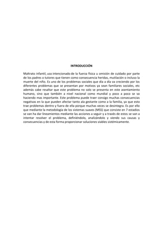 INTRODUCCIÓN

Maltrato infantil, uso intencionado de la fuerza física u omisión de cuidado por parte
de los padres o tutores que tienen como consecuencia heridas, mutilación o incluso la
muerte del niño. Es uno de los problemas sociales que día a día va creciendo por los
diferentes problemas que se presentan por motivos ya sean familiares sociales, etc
además cabe resaltar que este problema no solo se presenta en este asentamiento
humano, sino que también a nivel nacional como mundial y poco a poco se va
haciendo mas importante. Este problema puede traer consigo muchas consecuencias
negativas en la que pueden afectar tanto ala gestante como a la familia, ya que esto
trae problemas dentro y fuera de ella porque muchas veces se desintegra. Es por ello
que mediante la metodología de los sistemas suaves (MSS) que consiste en 7 estadios
se van ha dar lineamientos mediante las acciones a seguir y a través de estos se van a
intentar resolver el problema, definiéndolo, analizándolo y viendo sus causas y
consecuencias y de esta forma proporcionar soluciones viables sistémicamente.
 