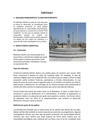 CAPITULO I
1.- REALIDAD PROBLEMÁTICA “EL MALTRATO INFANTIL”

El maltrato infantil es cada vez más frecuente
en países en desarrollo, es considerado como
un problema prioritario en salud pública
especialmente en comunidades desorientadas,
tal como daremos a conocer de un A.A.HH “LOS
CLAVELES”. Se dice que el maltrato infantil es
ocasionado      porque    las   madres      son
abandonadas, también porque desde pequeñas
sus padres las han criado con maltratos y a
causa de ello suelen desahogarse con sus hijos.

2.- MARCO TEÓRICO CONCEPTUAL:

2.1.- Contenido:

Maltrato infantil, uso intencionado de la
fuerza física u omisión de cuidado por parte
de los padres o tutores que tienen como
consecuencia heridas, mutilación o incluso
la muerte del niño.

Tipos de maltratos:

 El término maltrato infantil abarca una amplia gama de acciones que causan daño
físico, emocional o mental en niños de cualquier edad. Sin embargo, el tipo de
maltrato infligido varía con la edad del niño. Los malos tratos en bebés y niños en edad
preescolar suelen producir fracturas, quemaduras y heridas intencionadas. En casi
todos los casos de acoso sexual el agresor suele ser un hombre y la víctima una niña en
edad escolar o adolescente. Sin embargo, en los últimos tiempos está aumentando el
número de niños varones en edad preescolar que sufren este tipo de maltrato.

Tal vez el tipo más común de malos tratos es el abandono, es decir, el daño físico o
emocional a causa de deficiencias en la alimentación, el vestido, el alojamiento, la
asistencia médica o la educación por parte de los padres o tutores. Una forma común
de abandono entre los niños es la subalimentación, que conlleva un desarrollo
deficiente e incluso a veces la muerte.

Maltrato por parte de los padres:

Los estudios han revelado que la mayor parte de los padres que abusan de sus hijos,
habían sufrido ellos también la misma situación por parte de sus progenitores. Algunos
investigadores afirman que este tipo de padres presentan una personalidad infantil,
mientras que otros opinan que éstos esperan de forma poco realista que sus
necesidades psicológicas sean cubiertas por sus hijos y que al no ver cumplidas estas
 