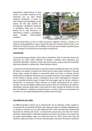 expectativas experimentan un gran
estrés y se vuelven violentos en las
relaciones con sus hijos (véase
Violencia doméstica). A pesar de
este enfoque psicopatológico, pocos
padres de este tipo pueden ser
considerados verdaderos psicóticos
o sociópatas, dado que en otras
facetas de la vida funcionan sin
distorsiones sociales y psicológicas.
Véase     también     Enfermedades
mentales.

Casos de malos tratos se dan en todos los grupos religiosos, étnicos y raciales, y en
todas las áreas geográficas. La gran mayoría de casos de maltrato infantil se dan en las
familias con menos recursos, tal vez debido a la falta de oportunidades educativas para
poder manejar las frustraciones emocionales y económicas.

PREVENCIÓN

La preocupación generalizada, sobre todo en Occidente, ante el creciente número de
denuncias de malos tratos infantiles ha llevado a aprobar leyes específicas que
pretenden identificar, registrar y tratar este tipo de casos, aunque cada vez la atención
está más enfocada a la prevención. Véase Derecho infantil.

La puesta en marcha de soluciones a corto plazo para el cuidado de niños y de servicios
de ayuda a los padres, ha puesto de relieve que los malos tratos infantiles a menudo
tienen lugar cuando los padres se encuentran bajo una fuerte y continua tensión
producida por problemas familiares que no pueden controlar. Para impedir la división
de las familias e intentar resolver el problema de los niños maltratados es necesario
que la sociedad entienda mejor el papel vital que juegan aquí las fuerzas sociales y
económicas. La prevención eficaz requiere un cambio fundamental de los valores
sociales y de las prioridades públicas que permita aliviar las condiciones de pobreza,
desempleo, vivienda inadecuada y mala salud de la gran mayoría de familias con este
tipo de problemas. También es necesario poner un mayor énfasis en los derechos de
los niños y en las responsabilidades de los padres hacia sus hijos.



LOS DERECHOS DEL NIÑO:

En 1989 la Asamblea General de la Organización de las Naciones Unidas aprobó la
Convención de los Derechos del Niño, que exige que todas las medidas adoptadas por
un Estado en relación con los niños deberían tener como consideración fundamental
favorecer los intereses del menor. La Convención proporciona a los niños los mismos
derechos fundamentales y libertades públicas que tienen los adultos en la mayoría de
los países desarrollados, exige una protección para los niños contra toda clase de
maltrato y pide para éstos un nivel de vida adecuado, una buena formación, asistencia
 