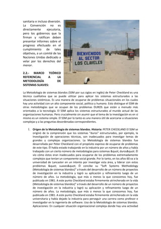 sanitaria e incluso diversión.
La Convención no es
directamente       ejecutoria,
pero los gobiernos que la
firman y ratifican deben
presentar informes sobre el
progreso efectuado en el
cumplimiento       de    tales
objetivos, a un comité de las
Naciones Unidas dedicado a
velar por los derechos del
menor.

2.2.- MARCO TEÓRICO
REFERENCIAL    A LA
METODOLOGÍA      DE
SISTEMAS SUAVES:

La Metodología de sistemas blandos (SSM por sus siglas en inglés) de Peter Checkland es una
técnica cualitativa que se puede utilizar para aplicar los sistemas estructurados a las
situaciones sistémicas. Es una manera de ocuparse de problemas situacionales en los cuales
hay una actividad con un alto componente social, político y humano. Esto distingue el SSM de
otras metodologías que se ocupan de los problemas DUROS que están a menudo más
orientados a la tecnología. El SSM aplica los sistemas estructurados al mundo actual de las
organizaciones humanas. Pero crucialmente sin asumir que el tema de la investigación es en sí
mismo es un sistema simple. El SSM por lo tanto es una manera útil de acercarse a situaciones
complejas y a las preguntas desordenadas correspondientes.

   1. Origen de la Metodología de sistemas blandos. Historia: PETER CHECKLAND El SSM se
       originó de la comprensión que los sistemas “duros” estructurados, por ejemplo, la
       Investigación de operaciones técnicas, son inadecuados para investigar temas de
       grandes y complejas organizaciones. La Metodología de sistemas blandos fue
       desarrollada por Peter Checkland con el propósito expreso de ocuparse de problemas
       de este tipo. Él había estado trabajando en la industria por un número de años y había
       trabajado con un cierto número de metodologías para sistemas " duros&quot. Él
       vio cómo éstos eran inadecuados para ocuparse de los problemas extremadamente
       complejos que tenían un componente social grande. Por lo tanto, en los años 60 va a la
       universidad de Lancaster en un intento por investigar esta área, y liderar con estos
       problemas " suaves" Él concibe su “Soft Systems Methodology
       (Metodología de sistemas blandos)” a través del desarrollo de un número de proyectos
       de investigación en la industria y logró su aplicación y refinamiento luego de un
       número de años. La metodología, que más o menos la que conocemos hoy, fue
       publicada en 1981. A este punto Checkland estaba firmemente atrincherado en la vida
       (Metodología de sistemas blandos)” a través del desarrollo de un número de proyectos
       de investigación en la industria y logró su aplicación y refinamiento luego de un
       número de años. La metodología, que más o menos la que conocemos hoy, fue
       publicada en 1981. A este punto Checkland estaba firmemente atrincherado en la vida
       universitaria y había dejado la industria para perseguir una carrera como profesor e
       investigador en la ingeniería de software. Uso de la Metodología de sistemas blandos.
       Aplicaciones: En cualquier situación organizacional compleja donde hay una actividad
 