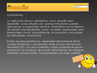 Conclusiones: La  aplicación de una  plataforma  como  Moodle  para desarrollar  cursos virtuales  por  que las instituciones  pueden aprovechar  su capacidad  técnica - informática con el objetivo de  brindar a los estudiantes  cursos  en estilos  presenciales, semi presenciales  con la  comodidad de  no concurrir a  otros países por dificultades  económicas. El éxito de estas plataformas  dependerá directamente de los usuarios (profesores  y estudiantes), tener acceso a los recursos necesarios (PC y acceso a internet) y estar consientes de que la educación con el apoyo  de nuevas  herramientas  tecnológicas brindaran una educación  mas apropiada y de mejor calidad. 