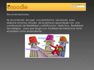Recomendaciones: Se recomienda  escoger  una plataforma  apropiada  para elaborar entornos virtuales  de enseñanza-aprendizaje con  una combinación de flexibilidad y sofistificacion  didáctica,  flexibilidad tecnológica ,  para que tenga una  facilidad de interactuar tanto el profesor como el estudiante. 