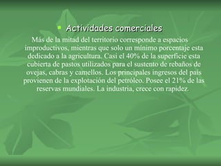 Actividades comerciales Más de la mitad del territorio corresponde a espacios improductivos, mientras que solo un mínimo porcentaje esta dedicado a la agricultura. Casi el 40% de la superficie esta cubierta de pastos utilizados para el sustento de rebaños de ovejas, cabras y camellos. Los principales ingresos del país provienen de la explotación del petróleo. Posee el 21% de las reservas mundiales. La industria, crece con rapidez .  