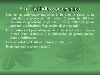 Actividades comerciales Una de las actividades tradicionales ha sido la pesca y, en particular, la recolección de perlas. A partir de 1949 se convirtió en productor de petróleo; este se extrae de pozos terrestres y submarinas. Explotación de gas natural. Las industrias del país, altamente dependientes de estas materias primas, están dedicadas a la producción de petroquímicos, acero y fertilizantes. Otra actividad es el cultivo de frutas y hortalizas. Es un importante centro bancario. 