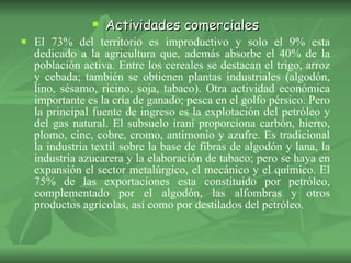 Actividades comerciales El 73% del territorio es improductivo y solo el 9% esta dedicado a la agricultura que, además absorbe el 40% de la población activa. Entre los cereales se destacan el trigo, arroz y cebada; también se obtienen plantas industriales (algodón, lino, sésamo, ricino, soja, tabaco). Otra actividad económica importante es la cría de ganado; pesca en el golfo pérsico. Pero la principal fuente de ingreso es la explotación del petróleo y del gas natural. El subsuelo iraní proporciona carbón, hierro, plomo, cinc, cobre, cromo, antimonio y azufre. Es tradicional la industria textil sobre la base de fibras de algodón y lana, la industria azucarera y la elaboración de tabaco; pero se haya en expansión el sector metalúrgico, el mecánico y el químico. El 75% de las exportaciones esta constituido por petróleo, complementado por el algodón, las alfombras y otros productos agrícolas, así como por destilados del petróleo. 