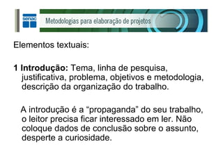 Elementos textuais: 1 Introdução:  Tema, linha de pesquisa, justificativa, problema, objetivos e metodologia, descrição da organização do trabalho. A introdução é a “propaganda” do seu trabalho, o leitor precisa ficar interessado em ler. Não coloque dados de conclusão sobre o assunto, desperte a curiosidade. 