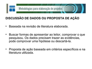 DISCUSSÃO DE DADOS OU PROPOSTA DE AÇÃO Baseada na revisão de literatura elaborada. Buscar formas de apresentar ao leitor, comprovar o que pesquisou. Os dados precisam trazer as evidências, pode comprovar uma hipótese ou descartá-la. Proposta de ação baseada em critérios específicos e na literatura utilizada. 