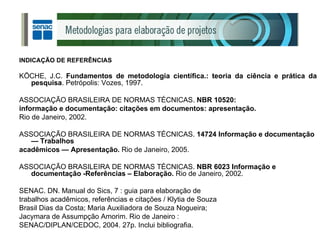 INDICAÇÃO DE REFERÊNCIAS KÖCHE, J.C.  Fundamentos de metodologia científica.: teoria da ciência e prática da pesquisa . Petrópolis: Vozes, 1997. ASSOCIAÇÃO BRASILEIRA DE NORMAS TÉCNICAS.  NBR 10520: informação e documentação: citações em documentos: apresentação. Rio de Janeiro, 2002. ASSOCIAÇÃO BRASILEIRA DE NORMAS TÉCNICAS.  14724 Informação e documentação — Trabalhos acadêmicos — Apresentação.  Rio de Janeiro, 2005. ASSOCIAÇÃO BRASILEIRA DE NORMAS TÉCNICAS.  NBR 6023 Informação e documentação -Referências – Elaboração.  Rio de Janeiro, 2002. SENAC. DN. Manual do Sics, 7 : guia para elaboração de trabalhos acadêmicos, referências e citações / Klytia de Souza Brasil Dias da Costa; Maria Auxiliadora de Souza Nogueira; Jacymara de Assumpção Amorim. Rio de Janeiro : SENAC/DIPLAN/CEDOC, 2004. 27p. Inclui bibliografia. 