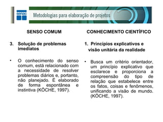 SENSO COMUM Solução de problemas imediatos O conhecimento do senso comum, está relacionado com a necessidade de resolver problemas diários e, portanto, não planejado. É elaborado de forma espontânea e instintiva (KÖCHE, 1997). CONHECIMENTO CIENTÍFICO 1.  Princípios explicativos e visão unitária da realidade Busca um critério orientador, um princípio explicativo que esclarece e proporciona a compreensão do tipo de relação que estabelece entre os fatos, coisas e fenômenos, unificando a visão de mundo. (KÖCHE, 1997). 