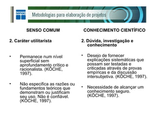 SENSO COMUM 2. Caráter utilitarista Permanece num nível superficial sem aprofundamento crítico e racionalista. (KÖCHE, 1997). Não especifica as razões ou fundamentos teóricos que demonstram ou justificam seu uso. Não é confiável. (KÖCHE, 1997). CONHECIMENTO CIENTÍFICO 2. Dúvida, investigação e conhecimento Desejo de fornecer explicações sistemáticas que possam ser testadas e criticadas através de provas empíricas e da discussão intersubjetiva. (KÖCHE, 1997). Necessidade de alcançar um conhecimento seguro. (KÖCHE, 1997). 