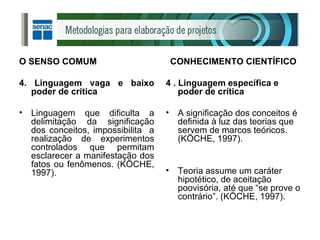 O SENSO COMUM 4. Linguagem vaga e baixo poder de crítica Linguagem que dificulta a delimitação da significação dos conceitos, impossibilita  a realização de experimentos controlados que permitam esclarecer a manifestação dos fatos ou fenômenos. (KÖCHE, 1997). CONHECIMENTO CIENTÍFICO 4 . Linguagem específica e poder de crítica A significação dos conceitos é definida à luz das teorias que servem de marcos teóricos. (KÖCHE, 1997). Teoria assume um caráter hipotético, de aceitação poovisória, até que “se prove o contrário”. (KÖCHE, 1997). 