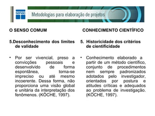 O SENSO COMUM 5.Desconhecimento dos limites de validade Por ser vivencial, preso a convicções pessoais e desenvolvido de forma espontânea, torna-se impreciso ou até mesmo incoerente. Dessa forma, não proporciona uma visão global e unitária da interpretação dos fenômenos. (KÖCHE, 1997). CONHECIMENTO CIENTÍFICO 5.  Historicidade dos critérios de cientificidade Conhecimento elaborado a  partir de um método científico, conjunto de procedimentos nem sempre padronizados adotados pelo investigador, orientados por postura e atitudes críticas e adequados ao problema de investigação. (KÖCHE, 1997). 