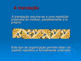 A translação A translação resume-se a uma repetição ordenada do módulo, paralelamente a si próprio. Este tipo de organização permite obter um padrão repetitivo e formalmente ordenado 