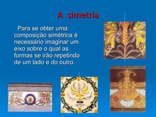 A  simetria   Para se obter uma composição simétrica é necessário imaginar um eixo sobre o qual as formas se irão repetindo de um lado e do outro. 