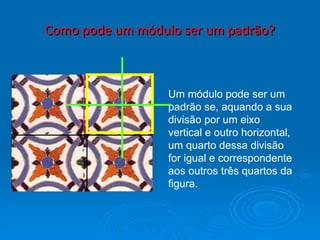 Como pode um módulo ser um padrão? Um módulo pode ser um padrão se, aquando a sua divisão por um eixo vertical e outro horizontal, um quarto dessa divisão for igual e correspondente aos outros três quartos da figura. 