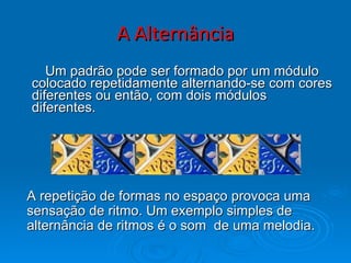A Alternância Um padrão pode ser formado por um módulo colocado repetidamente alternando-se com cores diferentes ou então, com dois módulos diferentes. A repetição de formas no espaço provoca uma sensação de ritmo. Um exemplo simples de alternância de ritmos é o som  de uma melodia. 