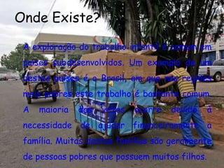 Onde Existe?A exploração do trabalho infantil é comum em países subdesenvolvidos. Um exemplo de um destes países é o Brasil, em que nas regiões mais pobres este trabalho é bastante comum. A maioria das vezes ocorre devido à necessidade de ajudar financeiramente a família. Muitas destas famílias são geralmente de pessoas pobres que possuem muitos filhos.