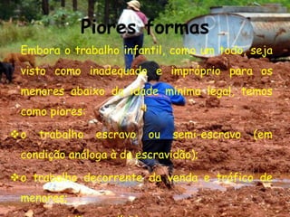 Piores formasEmbora o trabalho infantil, como um todo, seja visto como inadequado e impróprio para os menores abaixo da idade mínima legal, temos como piores:o trabalho escravo ou semi-escravo (em condição análoga à da escravidão);