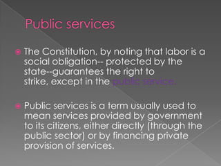 Public services The Constitution, by noting that labor is a social obligation-- protected by the state--guarantees the right to strike, except in the public service. Public services is a term usually used to mean services provided by government to its citizens, either directly (through the public sector) or by financing private provision of services.