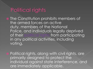 Political rights The Constitution prohibits members of the armed forces on active duty, members of the National Police, and individuals legally deprived of their political rights from participating in any political activities, including voting.  Political rights, along with civil rights, are primarily designed to protect the individual against state interference, and are immediately applicable.