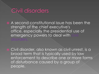 Civil disordersA second constitutional issue has been the strength of the chief executive's office, especially the presidential use of emergency powers to deal with civil disorders.Civil disorder, also known as civil unrest, is a broad term that is typically used by law enforcement to describe one or more forms of disturbance caused by a group of people.
