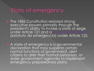 State of emergencyThe 1886 Constitution restored strong executive powers primarily through the president's ability to invoke a state of siege under Article 121 and a state of emergency (estatuto de emergencia) under Article 122. A state of emergency is a governmental declaration that may suspend certain normal functions of government, alert citizens to alter their normal behaviors, or order government agencies to implement emergency preparedness plans.