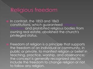 Religious freedom In contrast, the 1853 and 1863 constitutions, which guaranteed religious freedom and prohibited religious bodies from owning real estate, abolished the church's privileged status.Freedom of religion is a principle that supports the freedom of an individual or community, in public or private, to manifest religion or belief in teaching, practice, worship, and observance; the concept is generally recognized also to include the freedom to change religion or not to follow any religion.