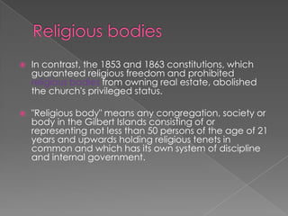 Religious bodiesIn contrast, the 1853 and 1863 constitutions, which guaranteed religious freedom and prohibited religious bodies from owning real estate, abolished the church's privileged status. "Religious body" means any congregation, society or body in the Gilbert Islands consisting of or representing not less than 50 persons of the age of 21 years and upwards holding religious tenets in common and which has its own system of discipline and internal government.