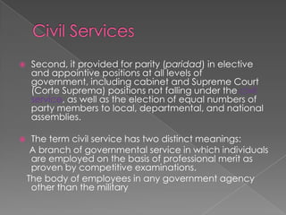 Civil ServicesSecond, it provided for parity (paridad) in elective and appointive positions at all levels of government, including cabinet and Supreme Court (Corte Suprema) positions not falling under the civil service, as well as the election of equal numbers of party members to local, departmental, and national assemblies.The term civil service has two distinct meanings:    A branch of governmental service in which individuals are employed on the basis of professional merit as proven by competitive examinations.   The body of employees in any government agency other than the military