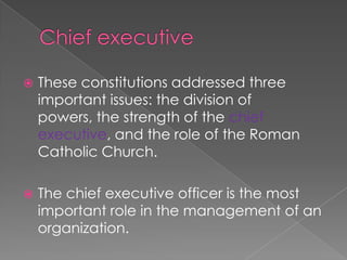Chief executiveThese constitutions addressed three important issues: the division of powers, the strength of the chief executive, and the role of the Roman Catholic Church.The chief executive officer is the most important role in the management of an organization. 