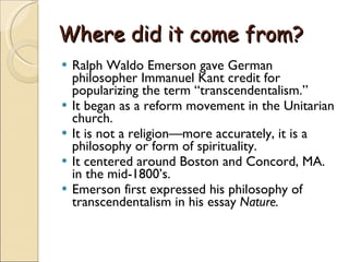 Where did it come from? Ralph Waldo Emerson gave German philosopher Immanuel Kant credit for popularizing the term “transcendentalism.” It began as a reform movement in the Unitarian church. It is not a religion—more accurately, it is a philosophy or form of spirituality. It centered around Boston and Concord, MA. in the mid-1800’s. Emerson first expressed his philosophy of transcendentalism in his essay  Nature. 