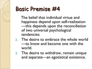 Basic Premise #4 The belief that individual virtue and happiness depend upon self-realization—this depends upon the reconciliation of two universal psychological tendencies:  The desire to embrace the whole world—to know and become one with the world.  The desire to withdraw, remain unique and separate—an egotistical existence.  