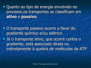 Quanto ao tipo de energia envolvido no processo,os transportes se classificam em  ativo  e  passivo . O transporte passivo ocorre a favor do gradiente químico e/ou elétrico.  Já o transporte ativo, que ocorre contra o gradiente, está associado direta ou indiretamente à quebra de moléculas de ATP http://fisiologia.webnode.com 
