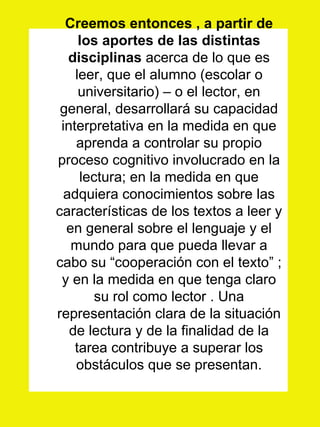 Creemos entonces , a partir de los aportes de las distintas disciplinas  acerca de lo que es leer, que el alumno (escolar o universitario) – o el lector, en general, desarrollará su capacidad interpretativa en la medida en que aprenda a controlar su propio proceso cognitivo involucrado en la lectura; en la medida en que adquiera conocimientos sobre las características de los textos a leer y en general sobre el lenguaje y el mundo para que pueda llevar a cabo su “cooperación con el texto” ; y en la medida en que tenga claro su rol como lector . Una representación clara de la situación de lectura y de la finalidad de la tarea contribuye a superar los obstáculos que se presentan. 